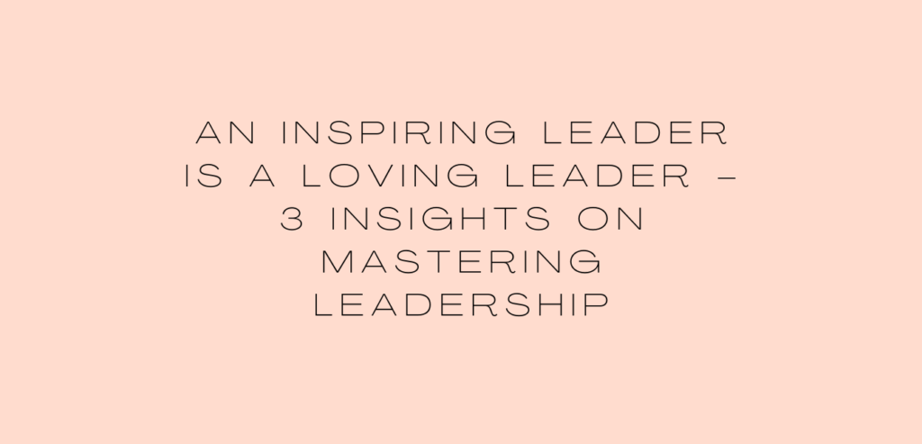 An Inspiring Leader is a Loving Leader – 3 Insights on Mastering Leadership